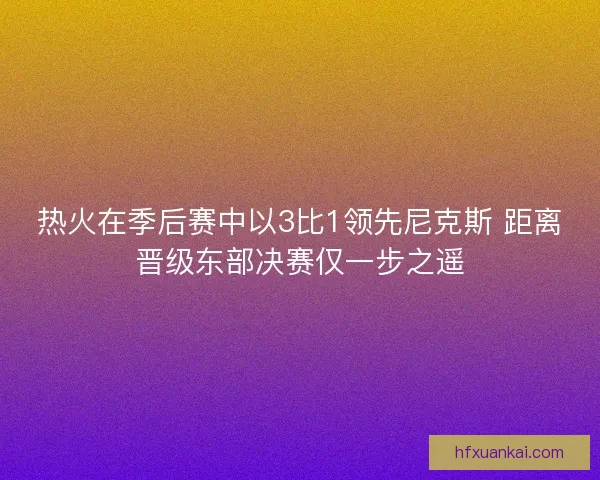 热火在季后赛中以3比1领先尼克斯 距离晋级东部决赛仅一步之遥