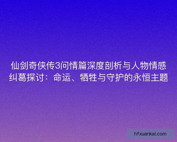 仙剑奇侠传3问情篇深度剖析与人物情感纠葛探讨：命运、牺牲与守护的永恒主题