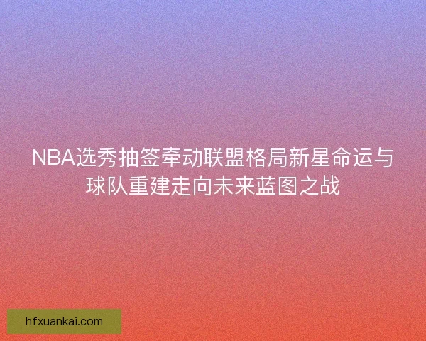 NBA选秀抽签牵动联盟格局新星命运与球队重建走向未来蓝图之战