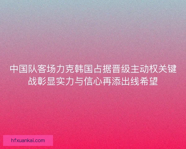 中国队客场力克韩国占据晋级主动权关键战彰显实力与信心再添出线希望