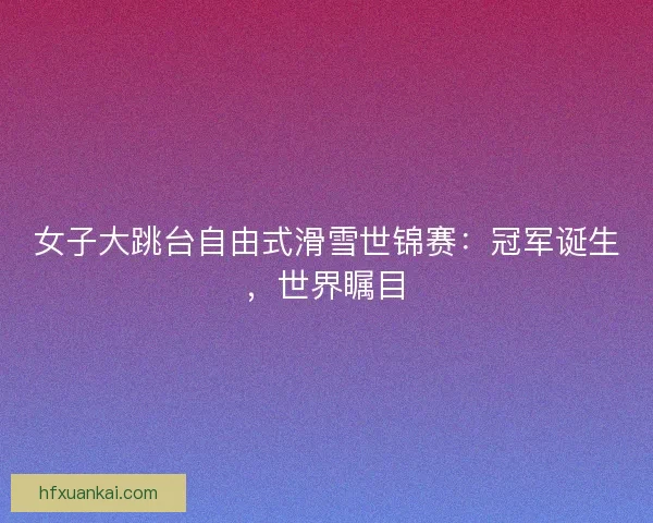 女子大跳台自由式滑雪世锦赛：冠军诞生，世界瞩目