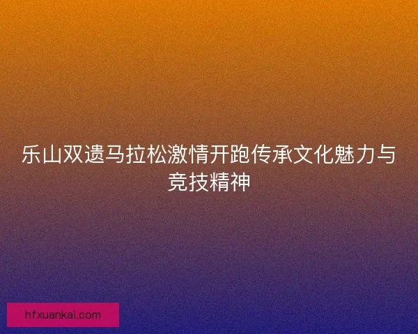 乐山双遗马拉松激情开跑传承文化魅力与竞技精神