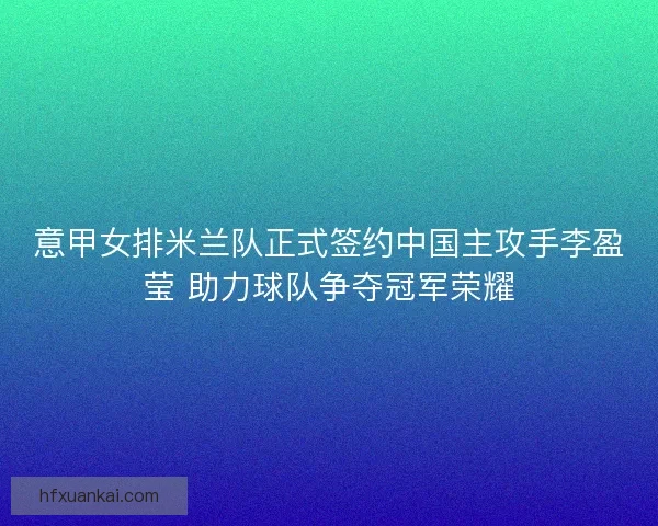 意甲女排米兰队正式签约中国主攻手李盈莹 助力球队争夺冠军荣耀