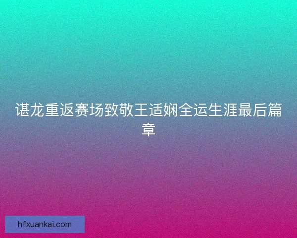 谌龙重返赛场致敬王适娴全运生涯最后篇章