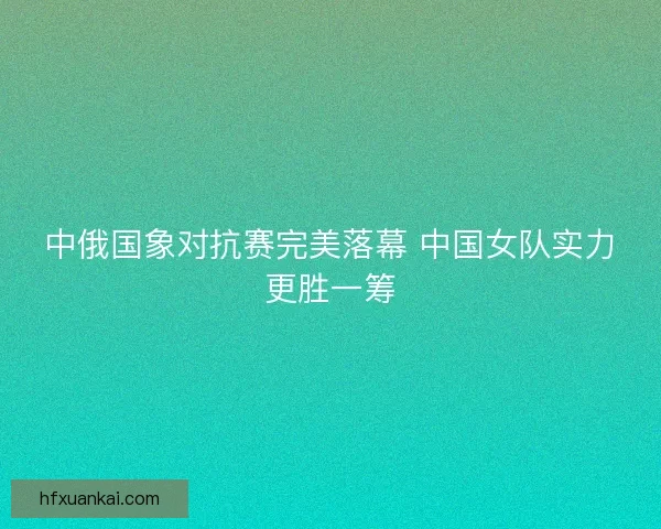 中俄国象对抗赛完美落幕 中国女队实力更胜一筹