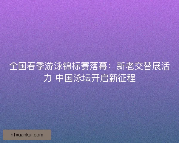 全国春季游泳锦标赛落幕：新老交替展活力 中国泳坛开启新征程
