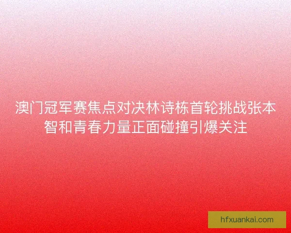 澳门冠军赛焦点对决林诗栋首轮挑战张本智和青春力量正面碰撞引爆关注