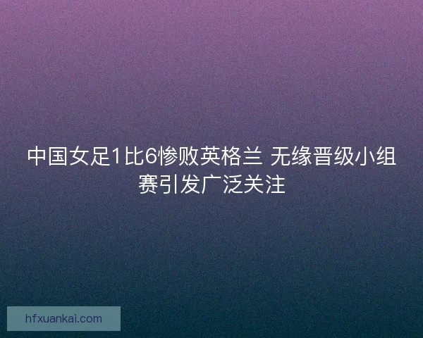 中国女足1比6惨败英格兰 无缘晋级小组赛引发广泛关注