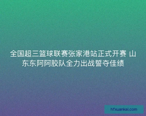 全国超三篮球联赛张家港站正式开赛 山东东阿阿胶队全力出战誓夺佳绩