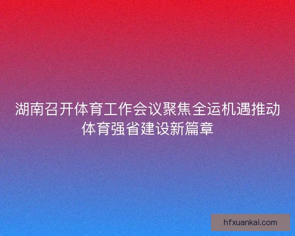 湖南召开体育工作会议聚焦全运机遇推动体育强省建设新篇章