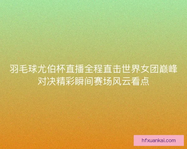 羽毛球尤伯杯直播全程直击世界女团巅峰对决精彩瞬间赛场风云看点