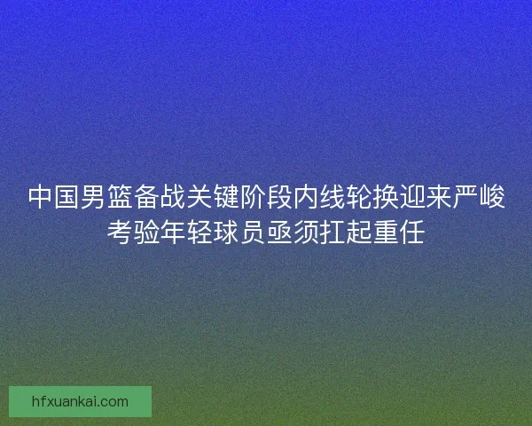 中国男篮备战关键阶段内线轮换迎来严峻考验年轻球员亟须扛起重任