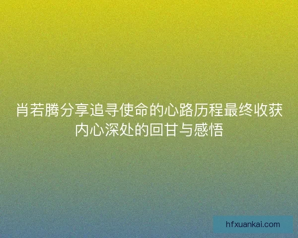 肖若腾分享追寻使命的心路历程最终收获内心深处的回甘与感悟