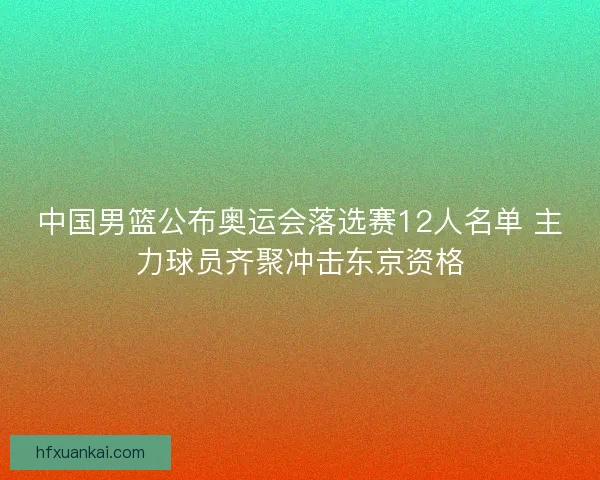 中国男篮公布奥运会落选赛12人名单 主力球员齐聚冲击东京资格