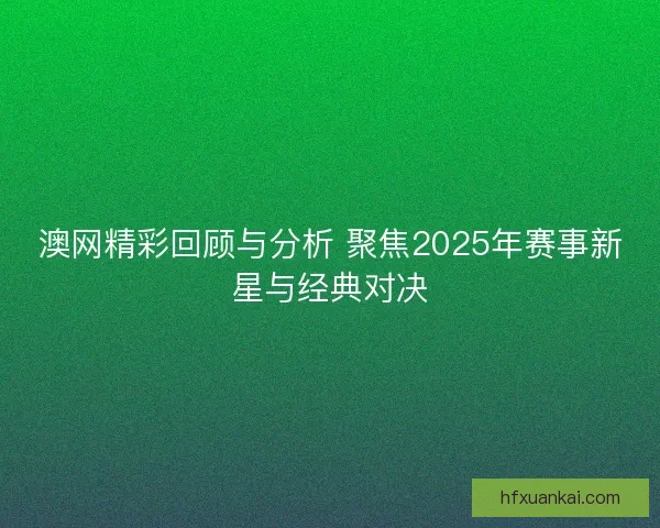 澳网精彩回顾与分析 聚焦2025年赛事新星与经典对决