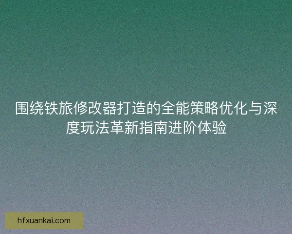 围绕铁旅修改器打造的全能策略优化与深度玩法革新指南进阶体验 围绕铁旅修改器打造的全能策略优化与深度玩法革新指南进阶体验