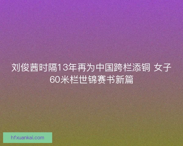 刘俊茜时隔13年再为中国跨栏添铜 女子60米栏世锦赛书新篇