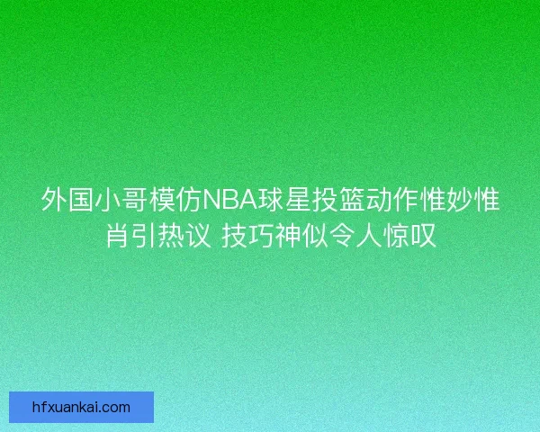 外国小哥模仿NBA球星投篮动作惟妙惟肖引热议 技巧神似令人惊叹
