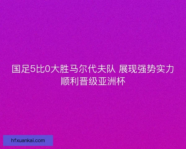 国足5比0大胜马尔代夫队 展现强势实力顺利晋级亚洲杯